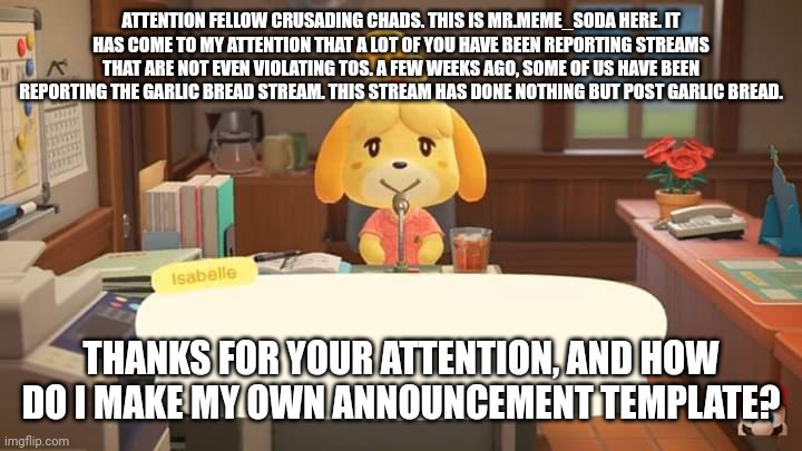 Pls, STOP | ATTENTION FELLOW CRUSADING CHADS. THIS IS MR.MEME_SODA HERE. IT HAS COME TO MY ATTENTION THAT A LOT OF YOU HAVE BEEN REPORTING STREAMS THAT ARE NOT EVEN VIOLATING TOS. A FEW WEEKS AGO, SOME OF US HAVE BEEN REPORTING THE GARLIC BREAD STREAM. THIS STREAM HAS DONE NOTHING BUT POST GARLIC BREAD. THANKS FOR YOUR ATTENTION, AND HOW DO I MAKE MY OWN ANNOUNCEMENT TEMPLATE? | image tagged in isabelle animal crossing announcement | made w/ Imgflip meme maker