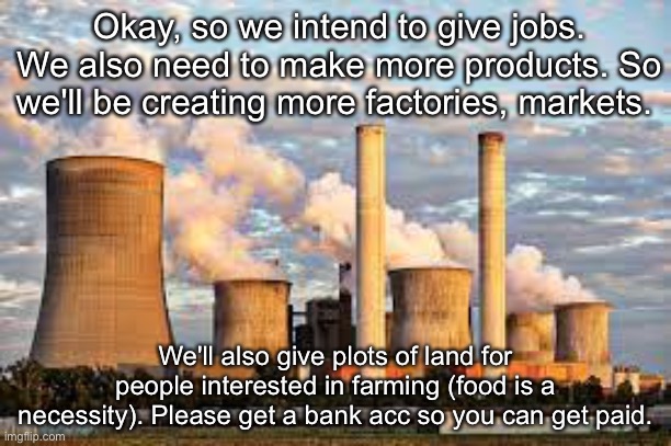 Okay, so we intend to give jobs. We also need to make more products. So we'll be creating more factories, markets. We'll also give plots of land for people interested in farming (food is a necessity). Please get a bank acc so you can get paid. | made w/ Imgflip meme maker