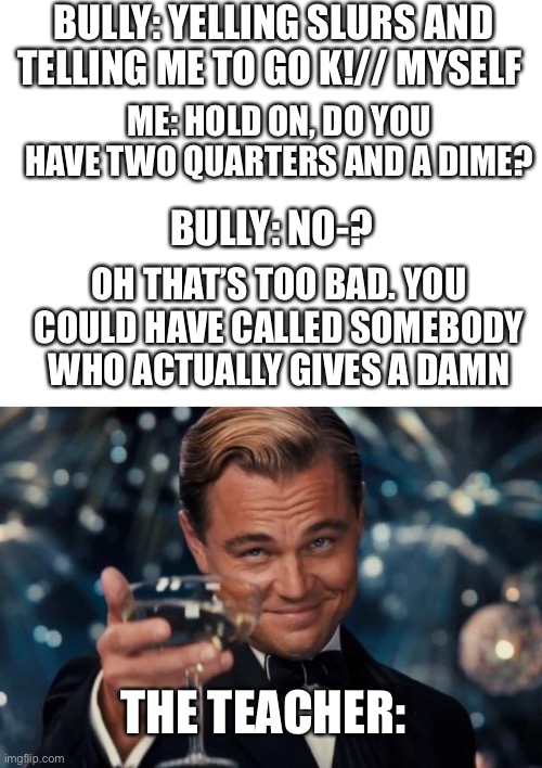 BULLY: YELLING SLURS AND TELLING ME TO GO K!// MYSELF; ME: HOLD ON, DO YOU HAVE TWO QUARTERS AND A DIME? BULLY: NO-? OH THAT’S TOO BAD. YOU COULD HAVE CALLED SOMEBODY WHO ACTUALLY GIVES A DAMN; THE TEACHER: | image tagged in blank white template,memes,leonardo dicaprio cheers | made w/ Imgflip meme maker