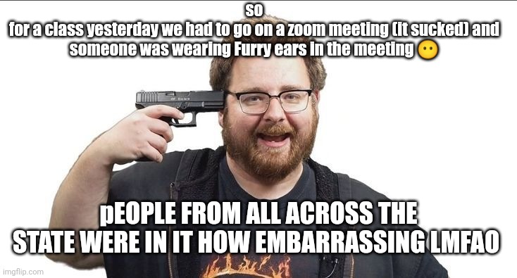 TomSka | so
for a class yesterday we had to go on a zoom meeting (it sucked) and someone was wearing Furry ears in the meeting 😶; pEOPLE FROM ALL ACROSS THE STATE WERE IN IT HOW EMBARRASSING LMFAO | image tagged in tomska | made w/ Imgflip meme maker