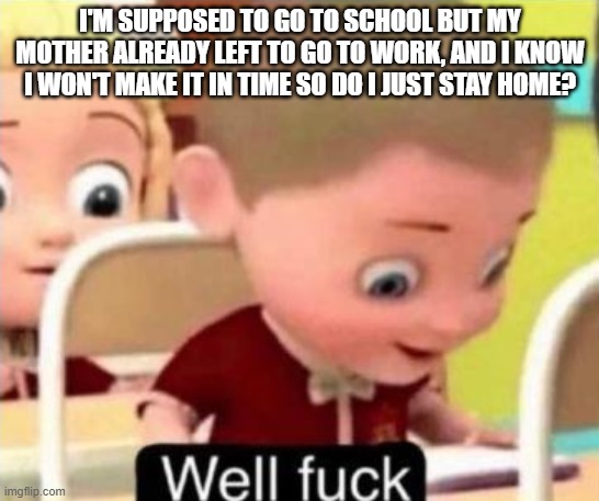 Well frick | I'M SUPPOSED TO GO TO SCHOOL BUT MY MOTHER ALREADY LEFT TO GO TO WORK, AND I KNOW I WON'T MAKE IT IN TIME SO DO I JUST STAY HOME? | image tagged in well f ck | made w/ Imgflip meme maker