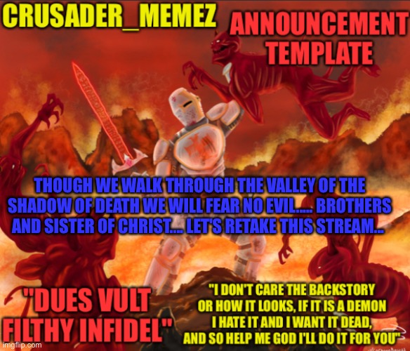 ATTAAACK | THOUGH WE WALK THROUGH THE VALLEY OF THE SHADOW OF DEATH WE WILL FEAR NO EVIL..... BROTHERS AND SISTER OF CHRIST.... LET'S RETAKE THIS STREAM... | image tagged in crusader_memez announcement template,crusader | made w/ Imgflip meme maker