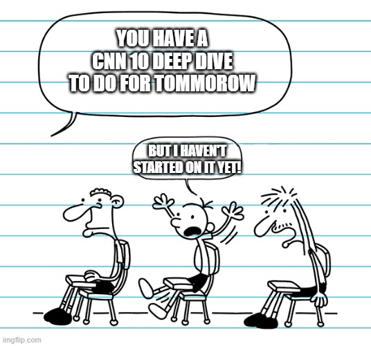 Diary of a wimpy kid seats | YOU HAVE A CNN 10 DEEP DIVE TO DO FOR TOMMOROW; BUT I HAVEN'T STARTED ON IT YET! | image tagged in diary of a wimpy kid seats | made w/ Imgflip meme maker