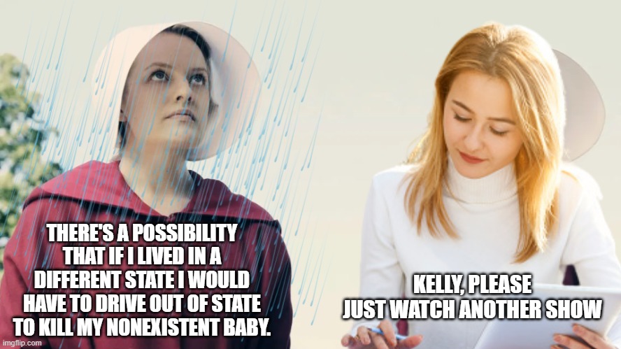 New Handmaid's Tale Meme Template | THERE'S A POSSIBILITY THAT IF I LIVED IN A DIFFERENT STATE I WOULD HAVE TO DRIVE OUT OF STATE TO KILL MY NONEXISTENT BABY. KELLY, PLEASE JUST WATCH ANOTHER SHOW | image tagged in kelly the handmaiden | made w/ Imgflip meme maker