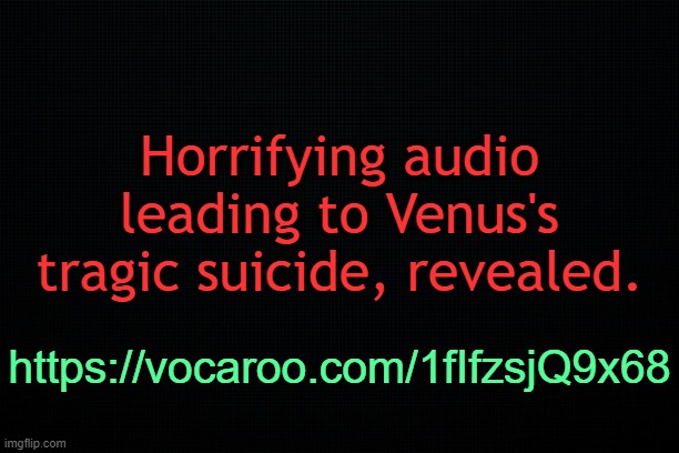 . | Horrifying audio leading to Venus's tragic suicide, revealed. https://vocaroo.com/1fIfzsjQ9x68 | image tagged in the black | made w/ Imgflip meme maker