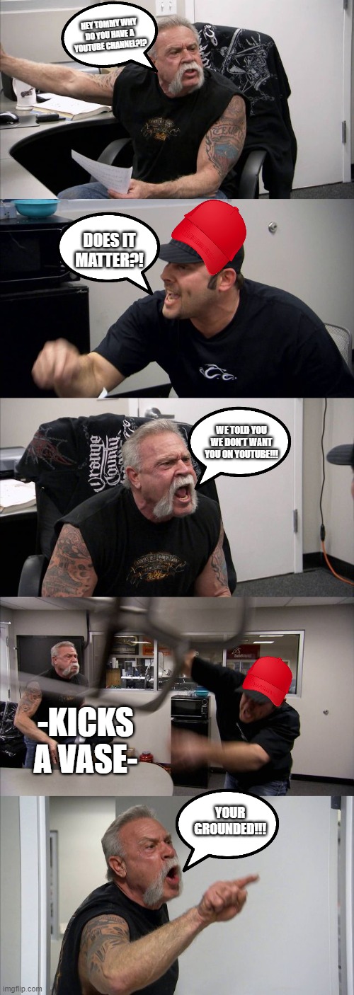 American Chopper Argument Meme |  HEY TOMMY WHY DO YOU HAVE A YOUTUBE CHANNEL?!? DOES IT MATTER?! WE TOLD YOU WE DON'T WANT YOU ON YOUTUBE!!! -KICKS A VASE-; YOUR GROUNDED!!! | image tagged in memes,american chopper argument | made w/ Imgflip meme maker