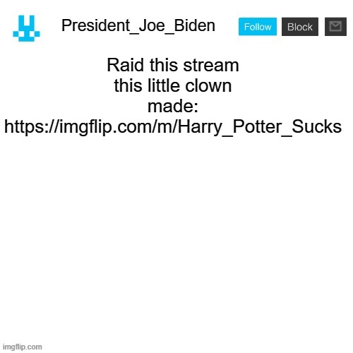 President_Joe_Biden announcement template with blue bunny icon | Raid this stream this little clown made: https://imgflip.com/m/Harry_Potter_Sucks | image tagged in president_joe_biden announcement template with blue bunny icon,memes,president_joe_biden | made w/ Imgflip meme maker