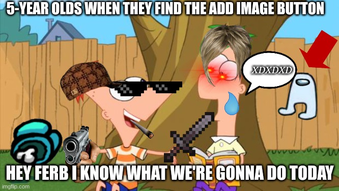 i hit 20000 pts btw | 5-YEAR OLDS WHEN THEY FIND THE ADD IMAGE BUTTON; XDXDXD; HEY FERB I KNOW WHAT WE'RE GONNA DO TODAY | image tagged in phineas ferb,funny,funny memes,memes | made w/ Imgflip meme maker