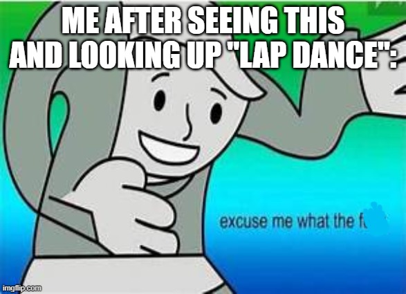 excuse me what the fu- | ME AFTER SEEING THIS AND LOOKING UP "LAP DANCE": | image tagged in excuse me what the fu- | made w/ Imgflip meme maker