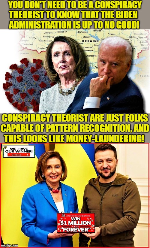 Pelosi, Biden, Zelensky and Ukraine |  YOU DON'T NEED TO BE A CONSPIRACY
THEORIST TO KNOW THAT THE BIDEN  
ADMINISTRATION IS UP TO NO GOOD! CONSPIRACY THEORIST ARE JUST FOLKS
CAPABLE OF PATTERN RECOGNITION, AND
THIS LOOKS LIKE MONEY-LAUNDERING! | image tagged in political meme,nancy pelosi,joe biden,zelensky,ukraine,conspiracy | made w/ Imgflip meme maker