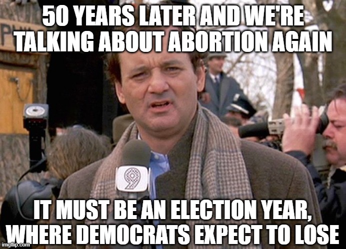 groundhog day | 50 YEARS LATER AND WE'RE TALKING ABOUT ABORTION AGAIN; IT MUST BE AN ELECTION YEAR, WHERE DEMOCRATS EXPECT TO LOSE | image tagged in groundhog day | made w/ Imgflip meme maker
