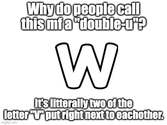 Why? WHY??? | Why do people call this mf a "double-u"? It's litterally two of the letter "V" put right next to eachother. | image tagged in blank white template | made w/ Imgflip meme maker