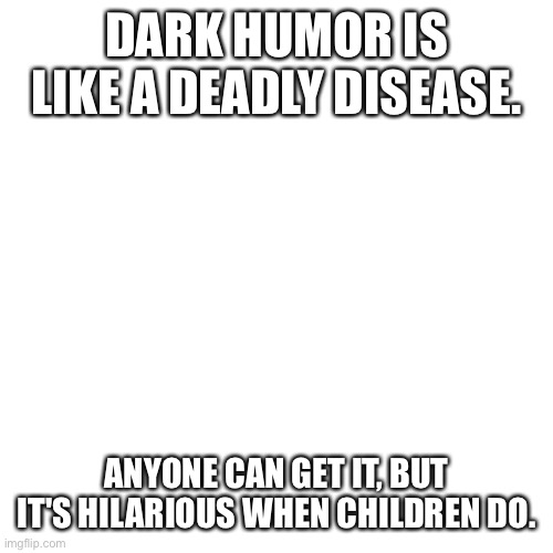 True | DARK HUMOR IS LIKE A DEADLY DISEASE. ANYONE CAN GET IT, BUT IT'S HILARIOUS WHEN CHILDREN DO. | image tagged in memes,blank transparent square,dark humor,disease | made w/ Imgflip meme maker