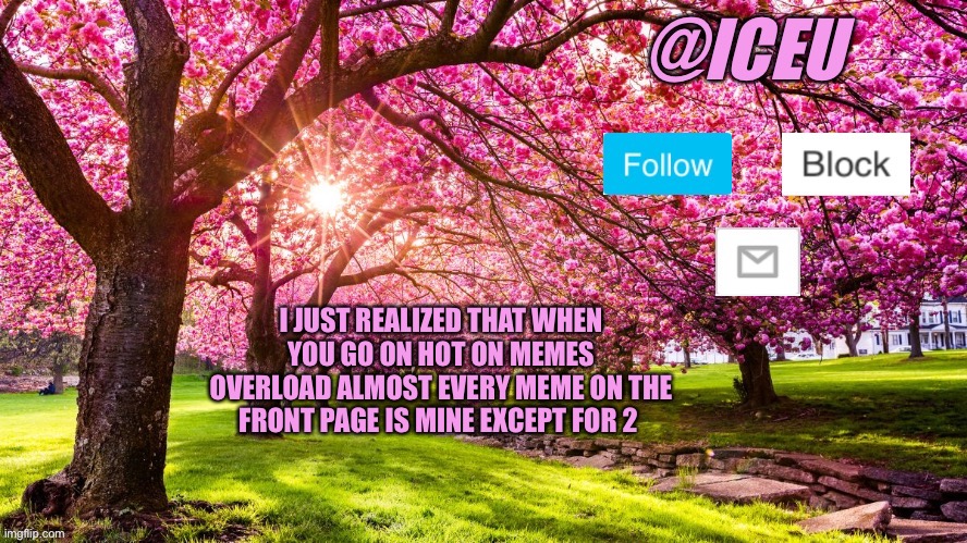 Lol cool | I JUST REALIZED THAT WHEN YOU GO ON HOT ON MEMES OVERLOAD ALMOST EVERY MEME ON THE FRONT PAGE IS MINE EXCEPT FOR 2 | image tagged in iceu spring template | made w/ Imgflip meme maker