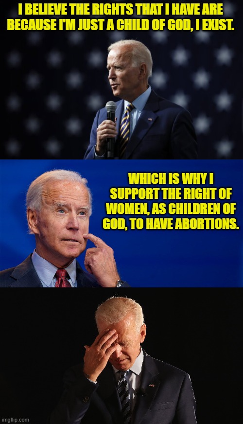 Child of God/ | I BELIEVE THE RIGHTS THAT I HAVE ARE BECAUSE I'M JUST A CHILD OF GOD, I EXIST. WHICH IS WHY I SUPPORT THE RIGHT OF WOMEN, AS CHILDREN OF GOD, TO HAVE ABORTIONS. | image tagged in biden,abortion,god,child of god,pro-life,god-given rights | made w/ Imgflip meme maker