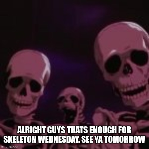 . | ALRIGHT GUYS THATS ENOUGH FOR SKELETON WEDNESDAY. SEE YA TOMORROW | made w/ Imgflip meme maker