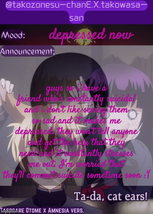 can someone help? | depressed now; guys so i have a friend who's constantly suicidal and i don't like seeing them so sad and it makes me depressed. they won't tell anyone and get the help that they need and it constantly stresses me out. I'm worried that they'll commit suicide sometime soon :'( | image tagged in tc announcement temp tasogare otome x amnesia | made w/ Imgflip meme maker