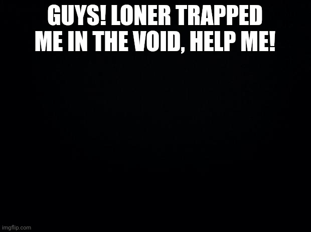 Black background | GUYS! LONER TRAPPED ME IN THE VOID, HELP ME! | image tagged in black background | made w/ Imgflip meme maker