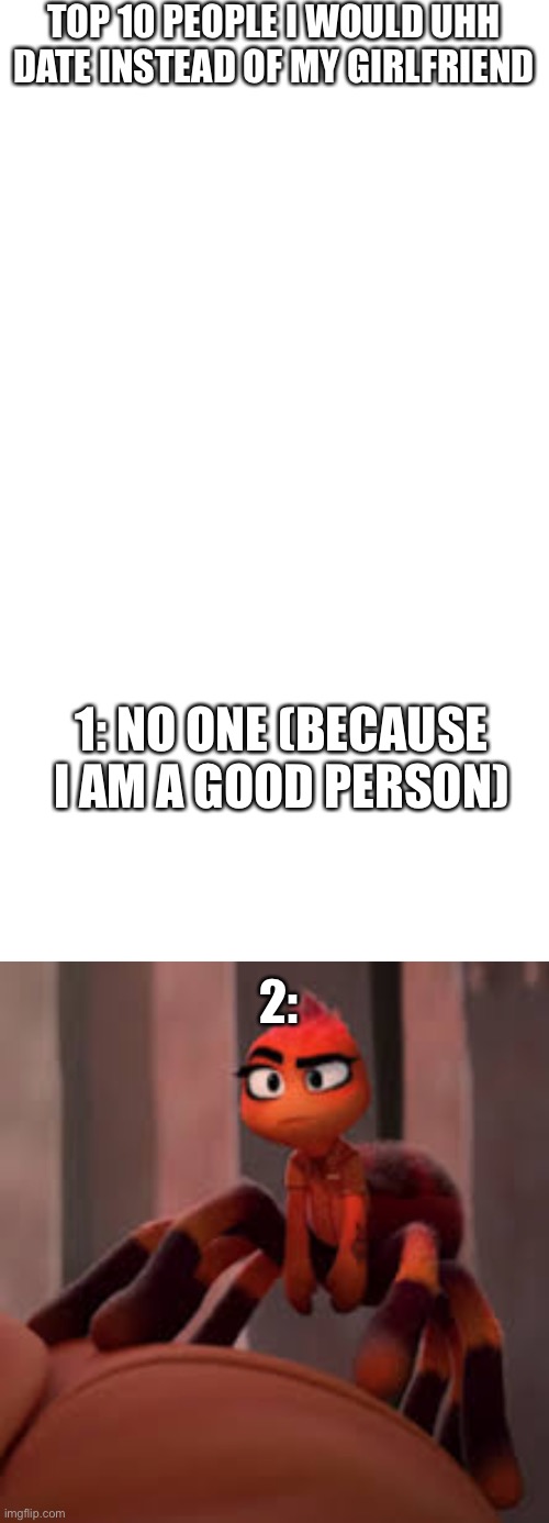 ITS A JOKE JOKE JOKE JOKE NO NO NONONONON | TOP 10 PEOPLE I WOULD UHH DATE INSTEAD OF MY GIRLFRIEND; 1: NO ONE (BECAUSE I AM A GOOD PERSON); 2: | image tagged in memes,blank transparent square,blank white template | made w/ Imgflip meme maker