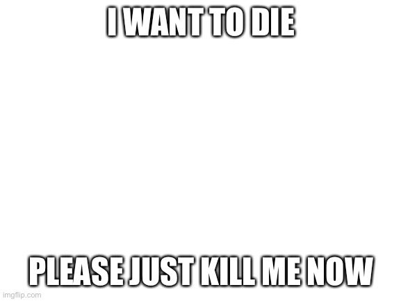 :( | I WANT TO DIE; PLEASE JUST KILL ME NOW | image tagged in blank white template | made w/ Imgflip meme maker