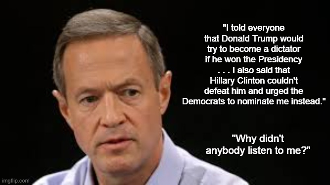 Nobody Listened To Martin O'Malley | "I told everyone that Donald Trump would try to become a dictator if he won the Presidency . . . I also said that Hillary Clinton couldn't defeat him and urged the Democrats to nominate me instead."; "Why didn't anybody listen to me?" | image tagged in martin o'malley,hillary clinton,donald trump | made w/ Imgflip meme maker
