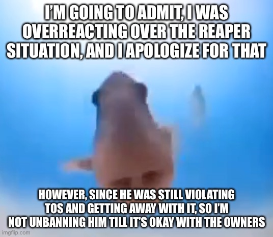 Fish | I’M GOING TO ADMIT, I WAS OVERREACTING OVER THE REAPER SITUATION, AND I APOLOGIZE FOR THAT; HOWEVER, SINCE HE WAS STILL VIOLATING TOS AND GETTING AWAY WITH IT, SO I’M NOT UNBANNING HIM TILL IT’S OKAY WITH THE OWNERS | image tagged in fish | made w/ Imgflip meme maker