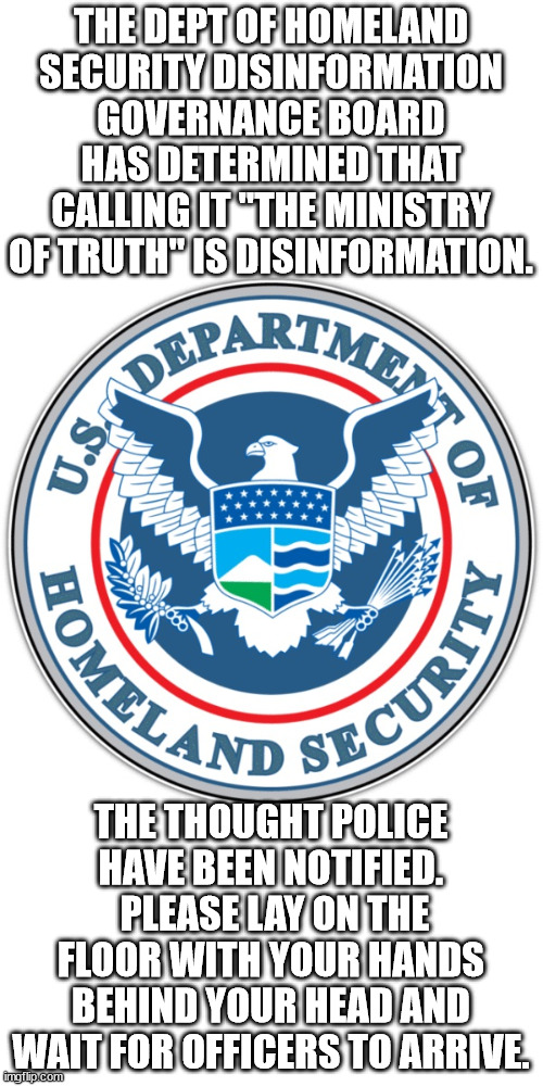 ThoughtPol have been notified | THE DEPT OF HOMELAND SECURITY DISINFORMATION GOVERNANCE BOARD HAS DETERMINED THAT CALLING IT "THE MINISTRY OF TRUTH" IS DISINFORMATION. THE THOUGHT POLICE HAVE BEEN NOTIFIED.  PLEASE LAY ON THE FLOOR WITH YOUR HANDS BEHIND YOUR HEAD AND WAIT FOR OFFICERS TO ARRIVE. | image tagged in 1984,disinformation governance board,department of homeland security | made w/ Imgflip meme maker