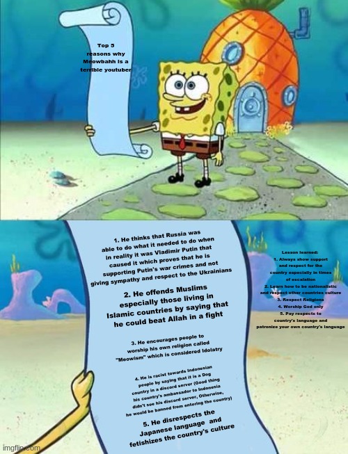 The Top 5 reasons why Meowbahh is a terrible youtuber | Top 5 reasons why Meowbahh is a terrible youtuber; 1. He thinks that Russia was able to do what it needed to do when in reality it was Vladimir Putin that caused it which proves that he is supporting Putin's war crimes and not giving sympathy and respect to the Ukrainians; Lesson learned: 
1. Always show support and respect for the country especially in times of escalation
2. Learn how to be nationalistic and respect other countries culture
3. Respect Religions
4. Worship God only
5. Pay respects to country's language and patronize your own country's language; 2. He offends Muslims especially those living in Islamic countries by saying that he could beat Allah in a fight; 3. He encourages people to worship his own religion called "Meowism" which is considered Idolatry; 4. He is racist towards Indonesian people by saying that it is a Dog country in a discord server (Good thing his country's ambassador to Indonesia didn't see his discord server, Otherwise, he would be banned from entering the country); 5. He disrespects the Japanese language  and fetishizes the country's culture | image tagged in spongebob's list of,memes,meowbahh,youtuber,racism,russia | made w/ Imgflip meme maker