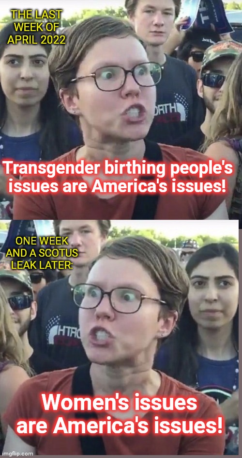 "Birthing people" are suddenly women again with the abortion-loving Left | THE LAST WEEK OF APRIL 2022; Transgender birthing people's issues are America's issues! ONE WEEK AND A SCOTUS LEAK LATER:; Women's issues are America's issues! | image tagged in triggered feminist,liberal logic,abortion,birthing people,women,hypocritical feminist | made w/ Imgflip meme maker
