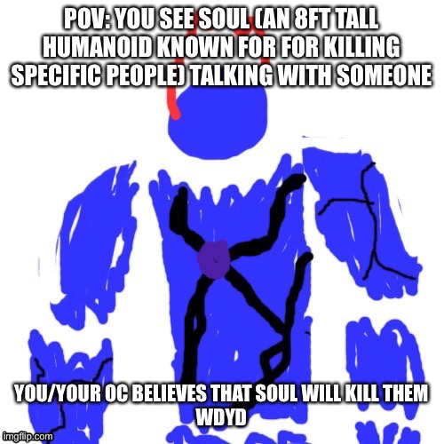 No op ocs,joke or military (powers recommended) | POV: YOU SEE SOUL (AN 8FT TALL HUMANOID KNOWN FOR FOR KILLING SPECIFIC PEOPLE) TALKING WITH SOMEONE; YOU/YOUR OC BELIEVES THAT SOUL WILL KILL THEM
WDYD | made w/ Imgflip meme maker