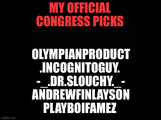 Black background | MY OFFICIAL CONGRESS PICKS; OLYMPIANPRODUCT
.INCOGNITOGUY. 
-_.DR.SLOUCHY._-
ANDREWFINLAYSON
PLAYBOIFAMEZ | image tagged in black background | made w/ Imgflip meme maker