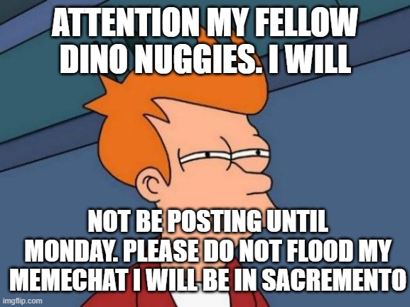ATTENTION PEOPLE I MEMECHAT | ATTENTION MY FELLOW DINO NUGGIES. I WILL; NOT BE POSTING UNTIL MONDAY. PLEASE DO NOT FLOOD MY MEMECHAT I WILL BE IN SACREMENTO | image tagged in memes,futurama fry | made w/ Imgflip meme maker