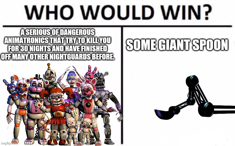 Who would win? | A SERIOUS OF DANGEROUS ANIMATRONICS THAT TRY TO KILL YOU FOR 30 NIGHTS AND HAVE FINISHED OFF MANY OTHER NIGHTGUARDS BEFORE. SOME GIANT SPOON | image tagged in fnaf sister location,micheal afton,fnaf,scooper | made w/ Imgflip meme maker