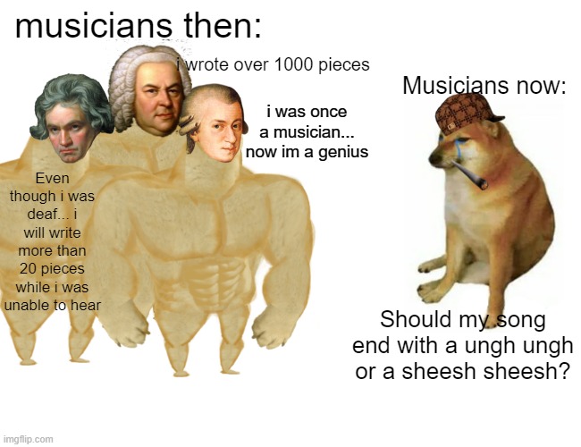 What do you think about musicians back then? | musicians then:; i wrote over 1000 pieces; Musicians now:; i was once a musician... now im a genius; Even though i was deaf... i will write more than 20 pieces while i was unable to hear; Should my song end with a ungh ungh or a sheesh sheesh? | image tagged in memes,buff doge vs cheems | made w/ Imgflip meme maker