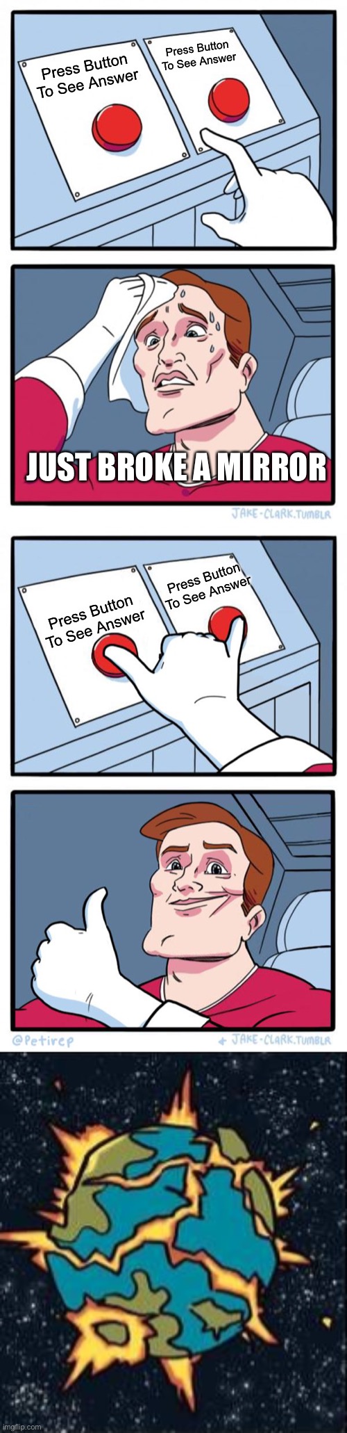 bad luck 7 years | Press Button To See Answer; Press Button To See Answer; JUST BROKE A MIRROR; Press Button To See Answer; Press Button To See Answer | image tagged in memes,two buttons,both buttons pressed,god blows up the earth | made w/ Imgflip meme maker