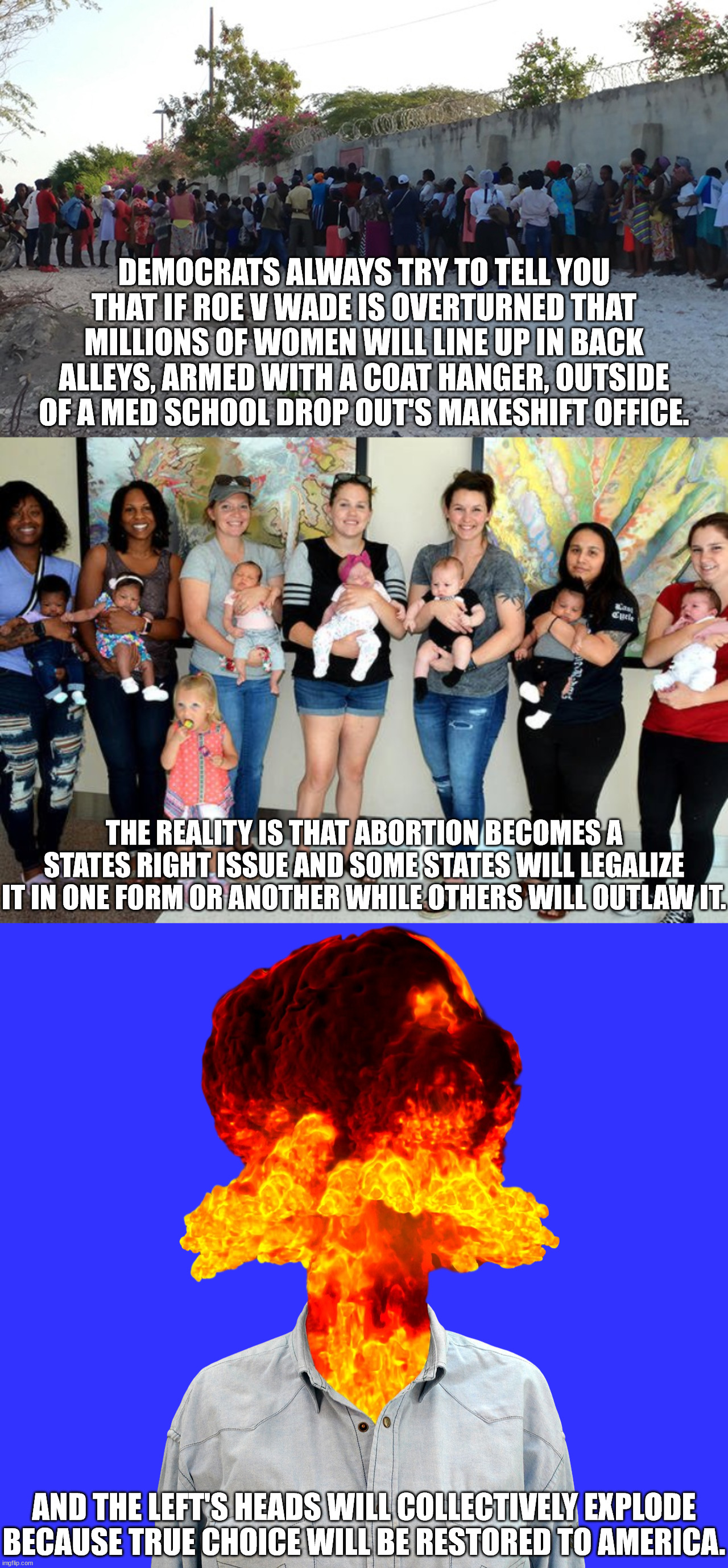 To those who enjoy murdering babies, don't cry.  It's not the end of the world.  You'll still get to murder babies in your blue  | DEMOCRATS ALWAYS TRY TO TELL YOU THAT IF ROE V WADE IS OVERTURNED THAT MILLIONS OF WOMEN WILL LINE UP IN BACK ALLEYS, ARMED WITH A COAT HANGER, OUTSIDE OF A MED SCHOOL DROP OUT'S MAKESHIFT OFFICE. THE REALITY IS THAT ABORTION BECOMES A STATES RIGHT ISSUE AND SOME STATES WILL LEGALIZE IT IN ONE FORM OR ANOTHER WHILE OTHERS WILL OUTLAW IT. AND THE LEFT'S HEADS WILL COLLECTIVELY EXPLODE
BECAUSE TRUE CHOICE WILL BE RESTORED TO AMERICA. | image tagged in roe v wade,scotus can not legislate,roe v wade unconstitutional | made w/ Imgflip meme maker