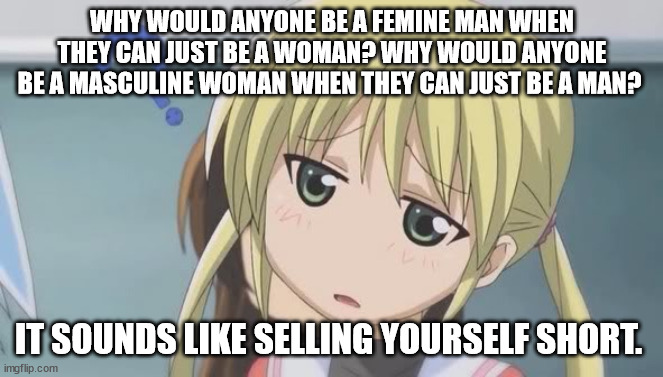 I am actually asking | WHY WOULD ANYONE BE A FEMINE MAN WHEN THEY CAN JUST BE A WOMAN? WHY WOULD ANYONE BE A MASCULINE WOMAN WHEN THEY CAN JUST BE A MAN? IT SOUNDS LIKE SELLING YOURSELF SHORT. | image tagged in confused anime girl | made w/ Imgflip meme maker