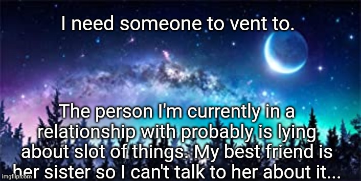 Please memechat me I need someone to talk to. | I need someone to vent to. The person I'm currently in a relationship with probably is lying about slot of things. My best friend is her sister so I can't talk to her about it... | image tagged in help | made w/ Imgflip meme maker