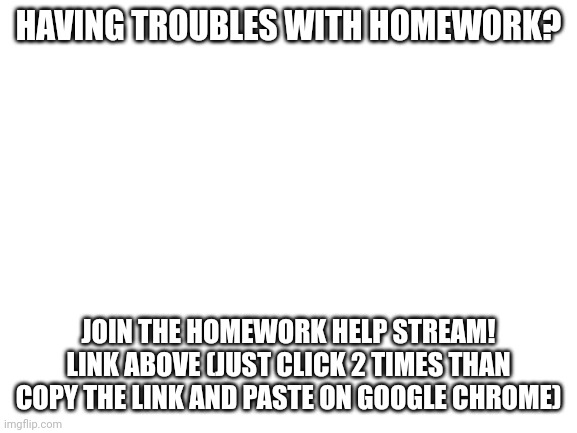 https://imgflip.com/m/Homework-Help-Stream | HAVING TROUBLES WITH HOMEWORK? JOIN THE HOMEWORK HELP STREAM! LINK ABOVE (JUST CLICK 2 TIMES THAN COPY THE LINK AND PASTE ON GOOGLE CHROME) | image tagged in blank white template | made w/ Imgflip meme maker