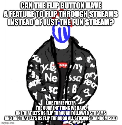 I think it’d be pretty cool if they added this | CAN THE FLIP BUTTON HAVE A FEATURE TO FLIP THROUGH STREAMS INSTEAD OF JUST THE FUN STREAM? LIKE THREE FILTER
THE CURRENT THING WE HAVE
ONE THAT LETS US FLIP THROUGH FOLLOWED STREAMS
AND ONE THAT LETS US FLIP THROUGH ALL STREAMS (RANDOMISED) | image tagged in soul drip | made w/ Imgflip meme maker