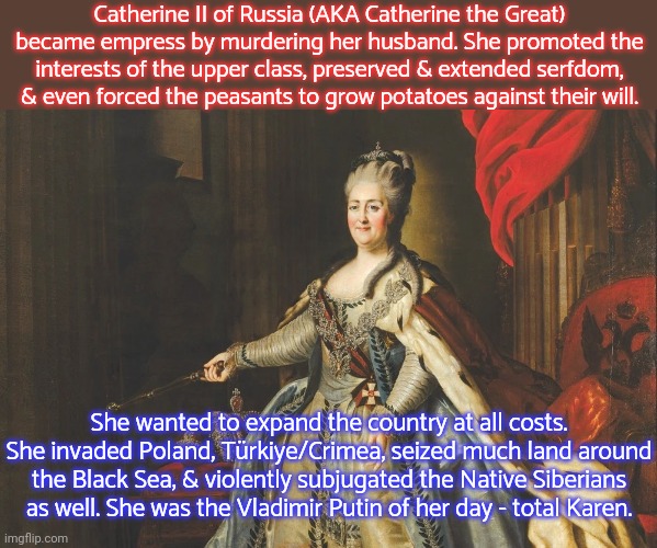 Only her greed & selfishness were great. | Catherine II of Russia (AKA Catherine the Great) became empress by murdering her husband. She promoted the interests of the upper class, preserved & extended serfdom, & even forced the peasants to grow potatoes against their will. She wanted to expand the country at all costs. She invaded Poland, Türkiye/Crimea, seized much land around the Black Sea, & violently subjugated the Native Siberians as well. She was the Vladimir Putin of her day - total Karen. | image tagged in catherine the great,history,dictator,ive committed various war crimes | made w/ Imgflip meme maker