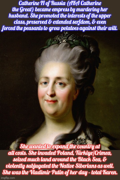 Her selfishness and greed were Great. | Catherine II of Russia (AKA Catherine the Great) became empress by murdering her husband. She promoted the interests of the upper class, preserved & extended serfdom, & even forced the peasants to grow potatoes against their will. She wanted to expand the country at all costs. She invaded Poland, Türkiye/Crimea, seized much land around the Black Sea, & violently subjugated the Native Siberians as well. She was the Vladimir Putin of her day - total Karen. | image tagged in catherine the great,historical,dictator | made w/ Imgflip meme maker