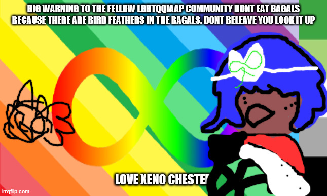 dear lgbtqqiaap community |  BIG WARNING TO THE FELLOW LGBTQQIAAP COMMUNITY DONT EAT BAGALS BECAUSE THERE ARE BIRD FEATHERS IN THE BAGALS. DONT BELEAVE YOU LOOK IT UP; LOVE XENO CHESTER | image tagged in lgbt | made w/ Imgflip meme maker