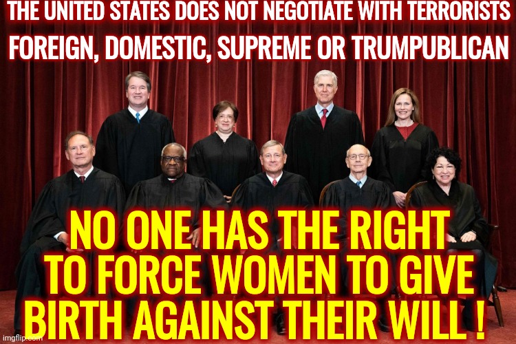 Supreme Terrorists | THE UNITED STATES DOES NOT NEGOTIATE WITH TERRORISTS; FOREIGN, DOMESTIC, SUPREME OR TRUMPUBLICAN; NO ONE HAS THE RIGHT TO FORCE WOMEN TO GIVE BIRTH AGAINST THEIR WILL ! | image tagged in memes,trumpublican terrorists,usa does not negotiate with terrorists,supreme court,compromised supreme court,terrorists | made w/ Imgflip meme maker