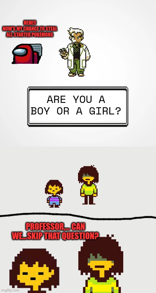 ARE U A BOY OR A GIRL(Kris&Frisk Version) |  HEHE!!
NOW'S MY CHANCE TO STEAL ALL STARTER POKÉMONS; ARE YOU A BOY OR A GIRL? PROFESSOR,... CAN WE...SKIP THAT QUESTION? | image tagged in kris,frisk,deltarune,undertale,professor oak,memes | made w/ Imgflip meme maker