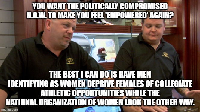 Perhaps women are currently asking the WRONG questions of their representative organization. | YOU WANT THE POLITICALLY COMPROMISED N.O.W. TO MAKE YOU FEEL 'EMPOWERED' AGAIN? THE BEST I CAN DO IS HAVE MEN IDENTIFYING AS WOMEN DEPRIVE FEMALES OF COLLEGIATE ATHLETIC OPPORTUNITIES WHILE THE NATIONAL ORGANIZATION OF WOMEN LOOK THE OTHER WAY. | image tagged in pawn stars best i can do | made w/ Imgflip meme maker