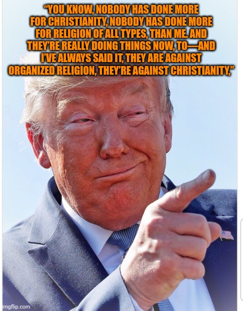 Orange man good | “YOU KNOW, NOBODY HAS DONE MORE FOR CHRISTIANITY, NOBODY HAS DONE MORE FOR RELIGION OF ALL TYPES, THAN ME. AND THEY’RE REALLY DOING THINGS NOW, TO—AND I’VE ALWAYS SAID IT, THEY ARE AGAINST ORGANIZED RELIGION, THEY’RE AGAINST CHRISTIANITY,” | image tagged in trump pointing | made w/ Imgflip meme maker