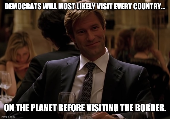 Sad but most likely true. | DEMOCRATS WILL MOST LIKELY VISIT EVERY COUNTRY... ON THE PLANET BEFORE VISITING THE BORDER. | image tagged in memes | made w/ Imgflip meme maker