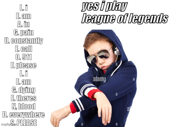 yes i play league of legends B) |  yes i play league of legends; L. i
E. am
A. in
G. pain
U. constantly
E. call
O. 911
F. please
L. i
E. am
G. dying
E. theres
N, blood
D. everywhere
S. PLEASE | image tagged in league of legends,your mom,cool,die,cheese | made w/ Imgflip meme maker