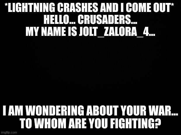 What is goin' on here?! | *LIGHTNING CRASHES AND I COME OUT* 
HELLO... CRUSADERS...
MY NAME IS JOLT_ZALORA_4... I AM WONDERING ABOUT YOUR WAR...
TO WHOM ARE YOU FIGHTING? | image tagged in black background | made w/ Imgflip meme maker